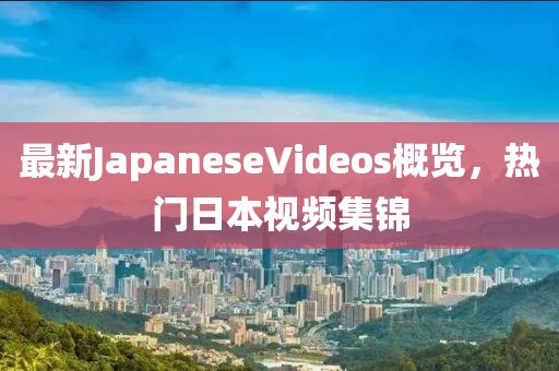 最新JapaneseVideos概覽，熱門日本視頻集錦