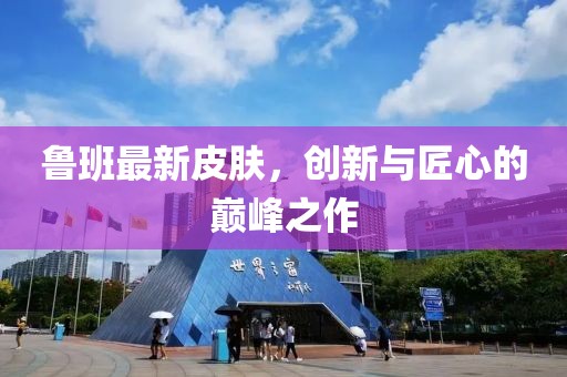 魯班最新皮膚，創(chuàng)新與匠心的巔峰之作