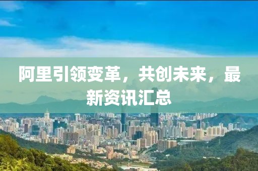 阿里引領(lǐng)變革，共創(chuàng)未來，最新資訊匯總