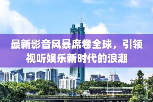 最新影音風(fēng)暴席卷全球，引領(lǐng)視聽(tīng)娛樂(lè)新時(shí)代的浪潮