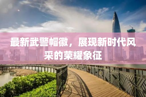 最新武警帽徽，展現(xiàn)新時代風(fēng)采的榮耀象征