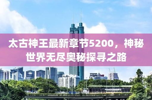 太古神王最新章節(jié)5200，神秘世界無盡奧秘探尋之路
