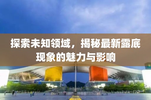 探索未知領(lǐng)域，揭秘最新露底現(xiàn)象的魅力與影響