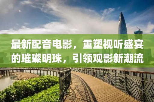 最新配音電影，重塑視聽盛宴的璀璨明珠，引領(lǐng)觀影新潮流