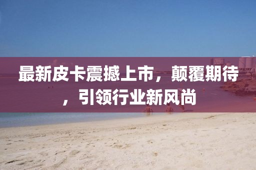 最新皮卡震撼上市，顛覆期待，引領(lǐng)行業(yè)新風(fēng)尚