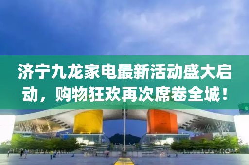 濟寧九龍家電最新活動盛大啟動，購物狂歡再次席卷全城！