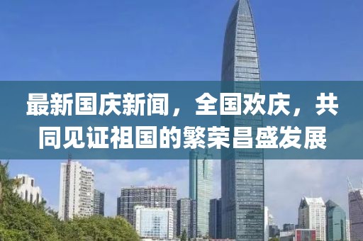 最新國慶新聞，全國歡慶，共同見證祖國的繁榮昌盛發(fā)展