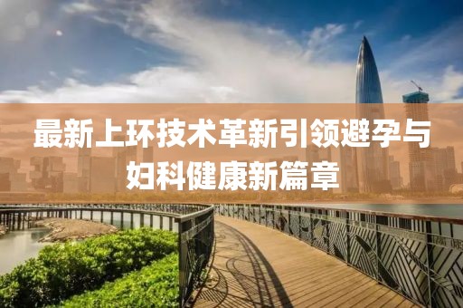 最新上環(huán)技術(shù)革新引領(lǐng)避孕與婦科健康新篇章