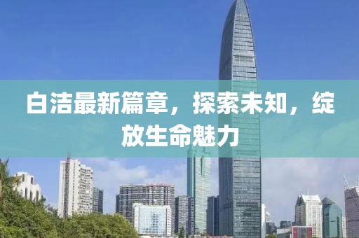 白潔最新篇章，探索未知，綻放生命魅力