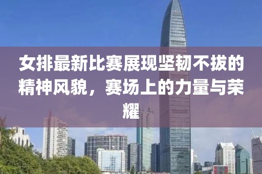 女排最新比賽展現(xiàn)堅韌不拔的精神風貌，賽場上的力量與榮耀
