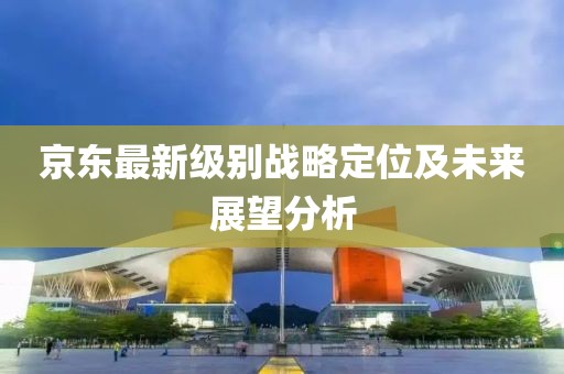 京東最新級別戰(zhàn)略定位及未來展望分析