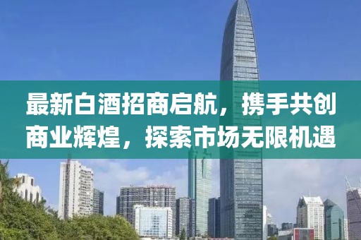 最新白酒招商啟航，攜手共創(chuàng)商業(yè)輝煌，探索市場無限機遇
