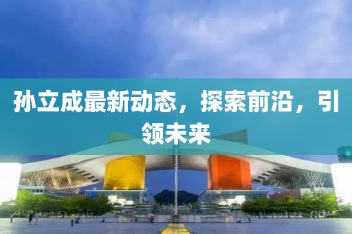 孫立成最新動態(tài)，探索前沿，引領(lǐng)未來