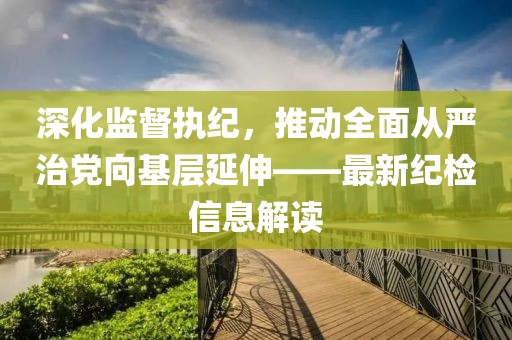 深化監(jiān)督執(zhí)紀(jì)，推動(dòng)全面從嚴(yán)治黨向基層延伸——最新紀(jì)檢信息解讀