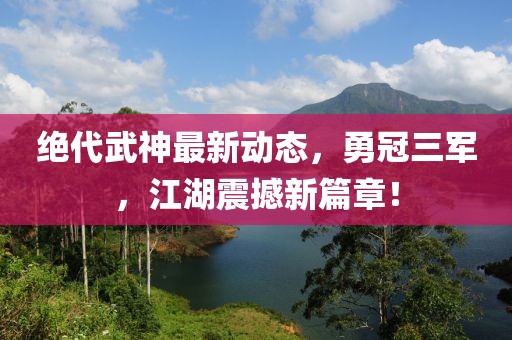 絕代武神最新動(dòng)態(tài)，勇冠三軍，江湖震撼新篇章！