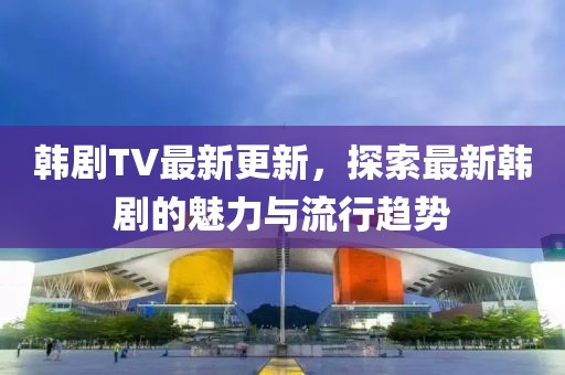 韓劇TV最新更新，探索最新韓劇的魅力與流行趨勢
