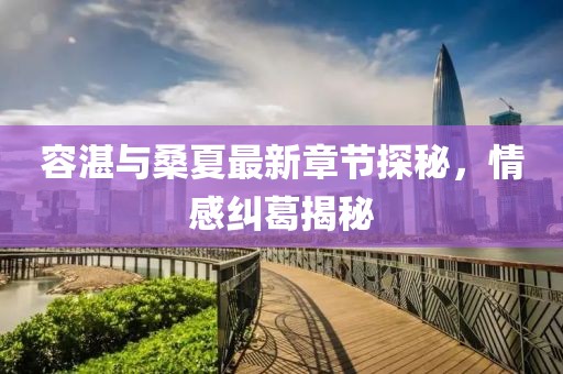 容湛與桑夏最新章節(jié)探秘，情感糾葛揭秘