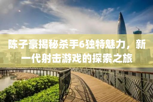陳子豪揭秘殺手6獨(dú)特魅力，新一代射擊游戲的探索之旅