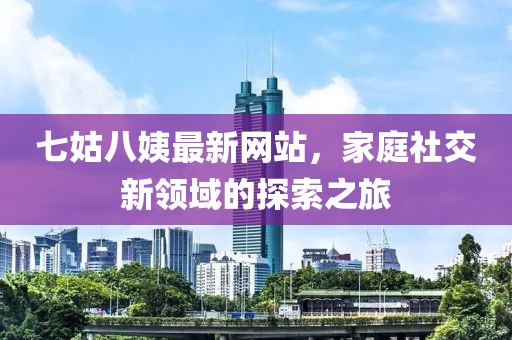 七姑八姨最新網(wǎng)站，家庭社交新領(lǐng)域的探索之旅