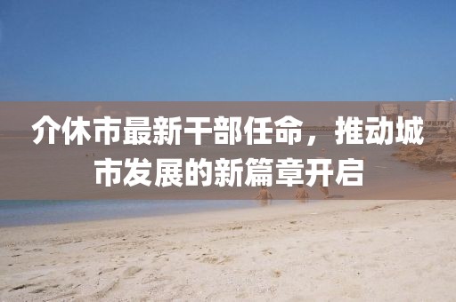 介休市最新干部任命，推動(dòng)城市發(fā)展的新篇章開啟