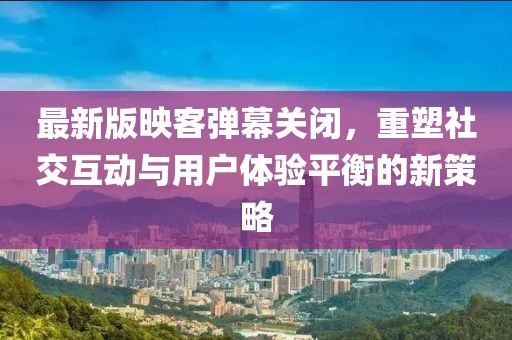 最新版映客彈幕關閉，重塑社交互動與用戶體驗平衡的新策略