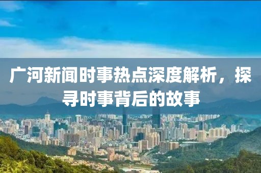 廣河新聞時事熱點深度解析，探尋時事背后的故事