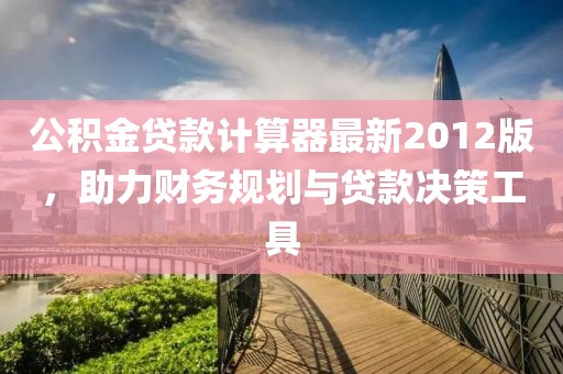 公積金貸款計算器最新2012版，助力財務(wù)規(guī)劃與貸款決策工具