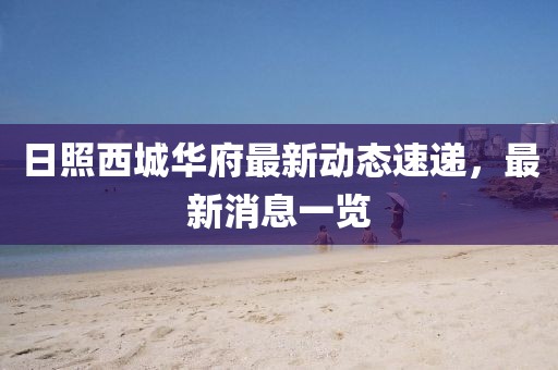 日照西城華府最新動態(tài)速遞，最新消息一覽