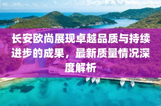 長安歐尚展現(xiàn)卓越品質(zhì)與持續(xù)進(jìn)步的成果，最新質(zhì)量情況深度解析