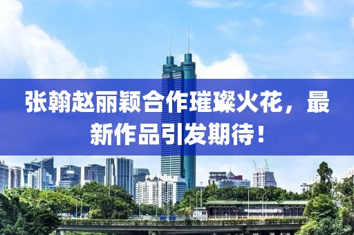 張翰趙麗穎合作璀璨火花，最新作品引發(fā)期待！