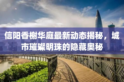 信陽香榭華庭最新動態(tài)揭秘，城市璀璨明珠的隱藏奧秘