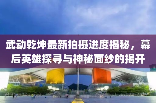 武動乾坤最新拍攝進度揭秘，幕后英雄探尋與神秘面紗的揭開