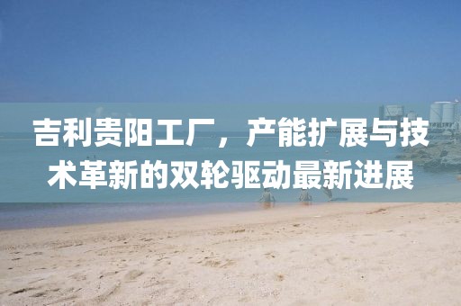 吉利貴陽工廠，產(chǎn)能擴(kuò)展與技術(shù)革新的雙輪驅(qū)動(dòng)最新進(jìn)展