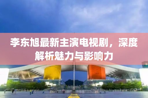 李東旭最新主演電視劇，深度解析魅力與影響力