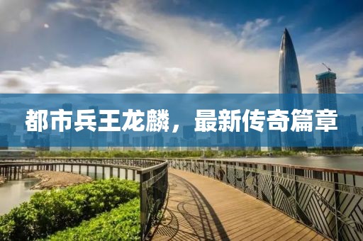都市兵王龍麟，最新傳奇篇章