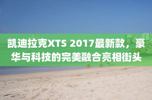 凱迪拉克XTS 2017最新款，豪華與科技的完美融合亮相街頭