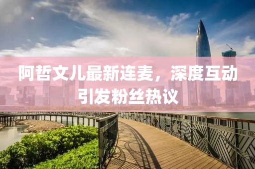 阿哲文兒最新連麥，深度互動(dòng)引發(fā)粉絲熱議