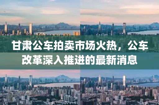 甘肅公車拍賣市場火熱，公車改革深入推進的最新消息