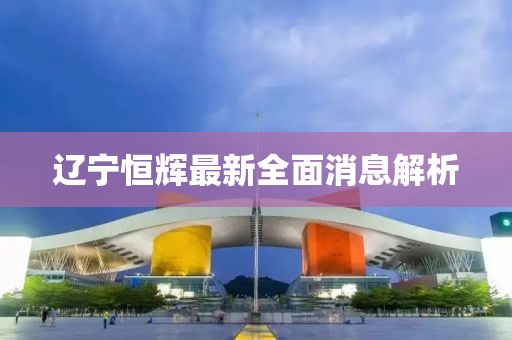 遼寧恒輝最新全面消息解析
