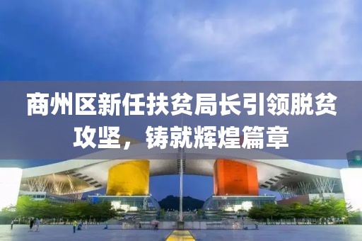 商州區(qū)新任扶貧局長引領(lǐng)脫貧攻堅，鑄就輝煌篇章