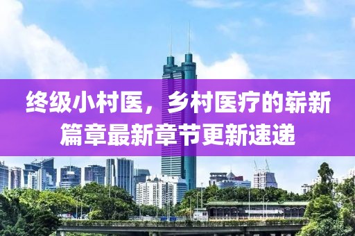 終級小村醫(yī)，鄉(xiāng)村醫(yī)療的嶄新篇章最新章節(jié)更新速遞