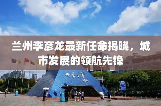 蘭州李彥龍最新任命揭曉，城市發(fā)展的領(lǐng)航先鋒