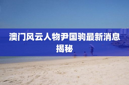 澳門(mén)風(fēng)云人物尹國(guó)駒最新消息揭秘