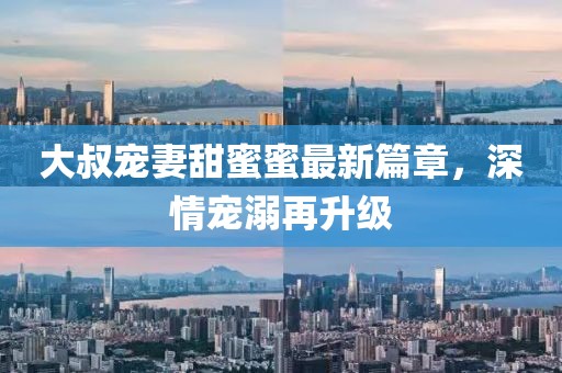 大叔寵妻甜蜜蜜最新篇章，深情寵溺再升級(jí)