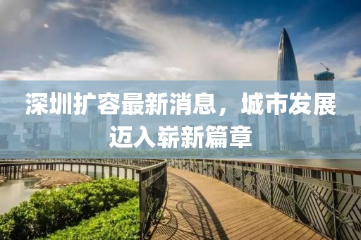 深圳擴容最新消息，城市發(fā)展邁入嶄新篇章
