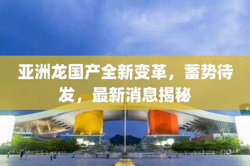 亞洲龍國產全新變革，蓄勢待發(fā)，最新消息揭秘
