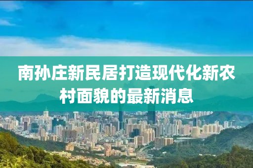 南孫莊新民居打造現(xiàn)代化新農(nóng)村面貌的最新消息