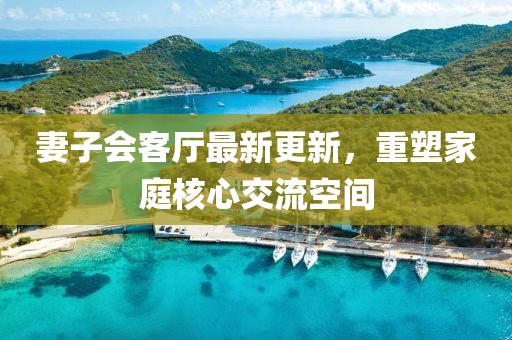 妻子會客廳最新更新，重塑家庭核心交流空間
