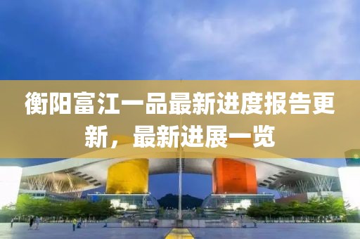 衡陽富江一品最新進度報告更新，最新進展一覽
