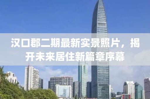 漢口郡二期最新實(shí)景照片，揭開未來居住新篇章序幕